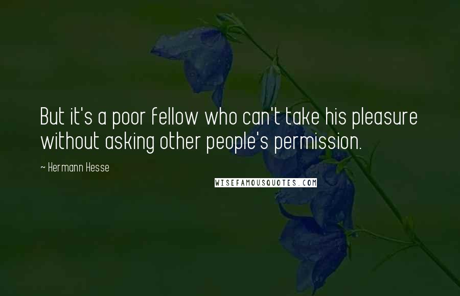 Hermann Hesse Quotes: But it's a poor fellow who can't take his pleasure without asking other people's permission.