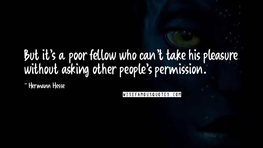 Hermann Hesse Quotes: But it's a poor fellow who can't take his pleasure without asking other people's permission.