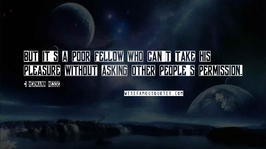 Hermann Hesse Quotes: But it's a poor fellow who can't take his pleasure without asking other people's permission.