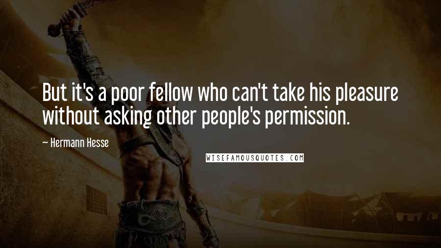 Hermann Hesse Quotes: But it's a poor fellow who can't take his pleasure without asking other people's permission.