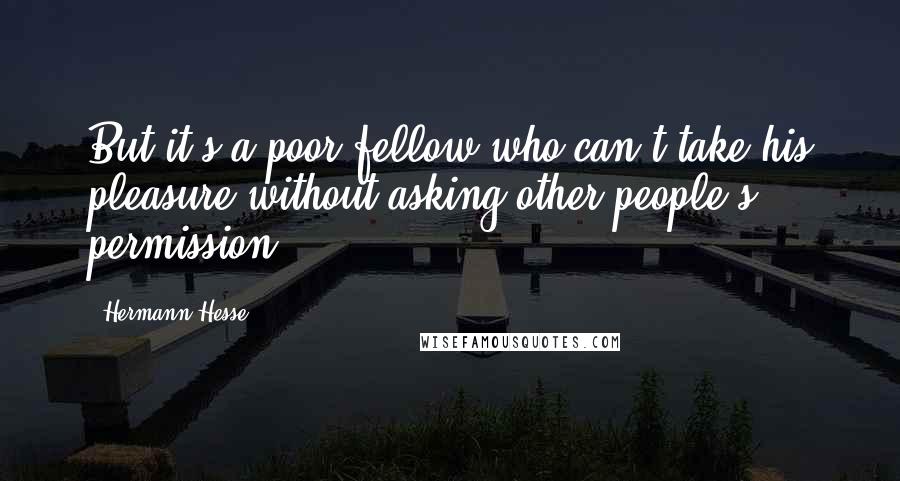 Hermann Hesse Quotes: But it's a poor fellow who can't take his pleasure without asking other people's permission.