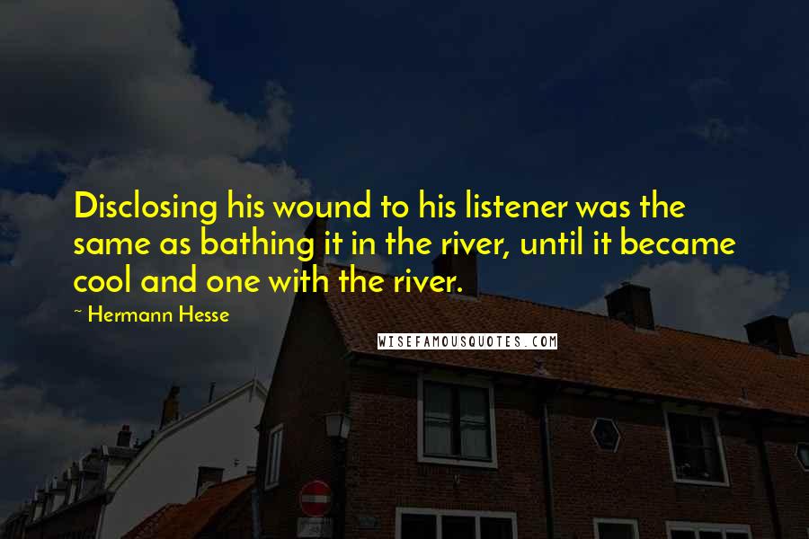 Hermann Hesse Quotes: Disclosing his wound to his listener was the same as bathing it in the river, until it became cool and one with the river.