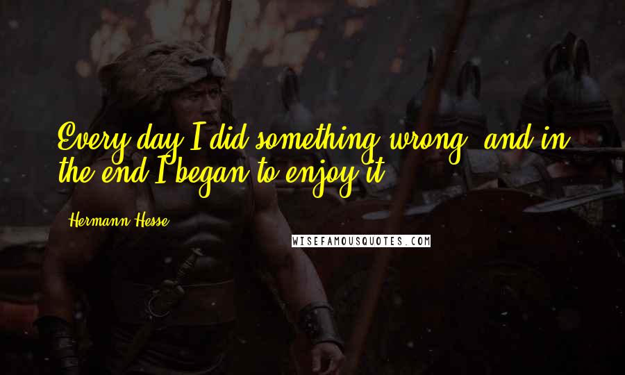Hermann Hesse Quotes: Every day I did something wrong, and in the end I began to enjoy it.