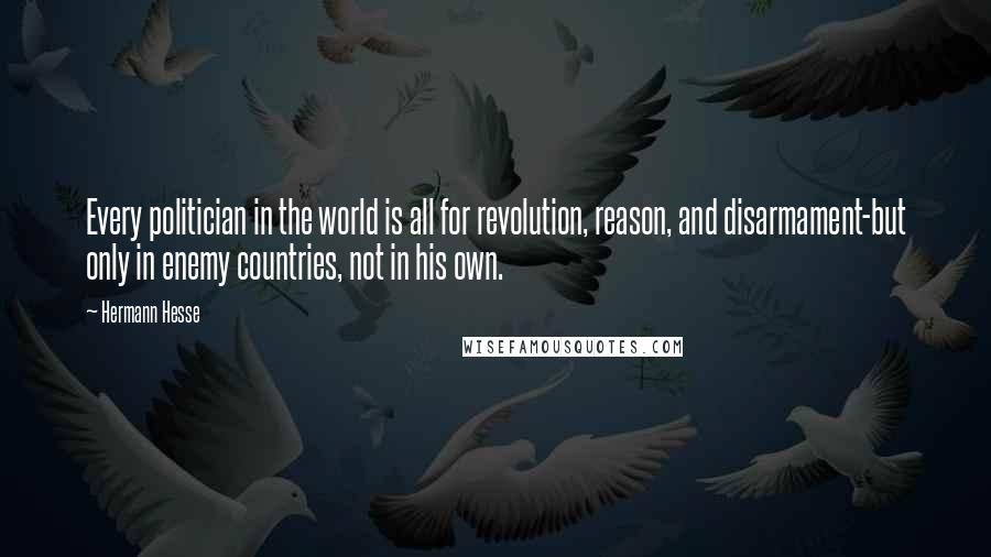 Hermann Hesse Quotes: Every politician in the world is all for revolution, reason, and disarmament-but only in enemy countries, not in his own.