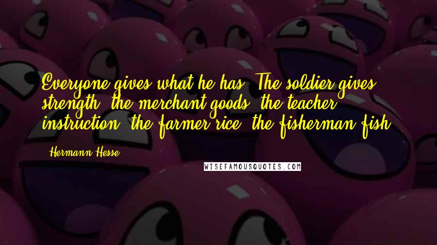 Hermann Hesse Quotes: Everyone gives what he has. The soldier gives strength, the merchant goods, the teacher instruction, the farmer rice, the fisherman fish.