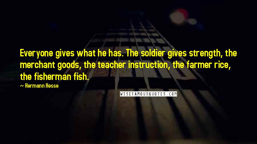 Hermann Hesse Quotes: Everyone gives what he has. The soldier gives strength, the merchant goods, the teacher instruction, the farmer rice, the fisherman fish.