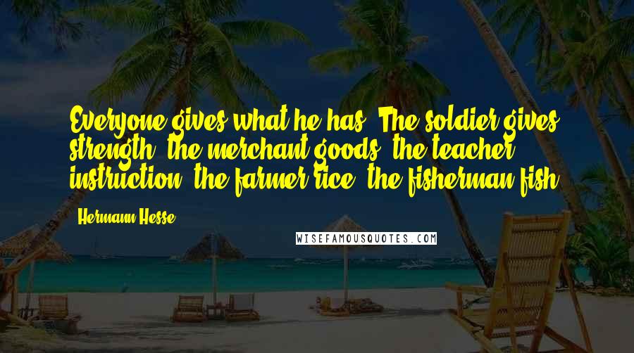 Hermann Hesse Quotes: Everyone gives what he has. The soldier gives strength, the merchant goods, the teacher instruction, the farmer rice, the fisherman fish.