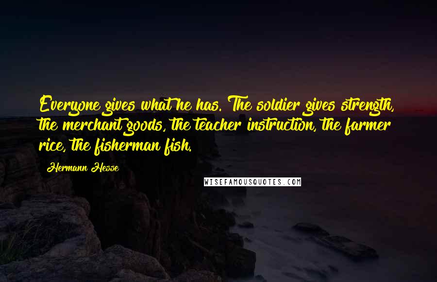 Hermann Hesse Quotes: Everyone gives what he has. The soldier gives strength, the merchant goods, the teacher instruction, the farmer rice, the fisherman fish.