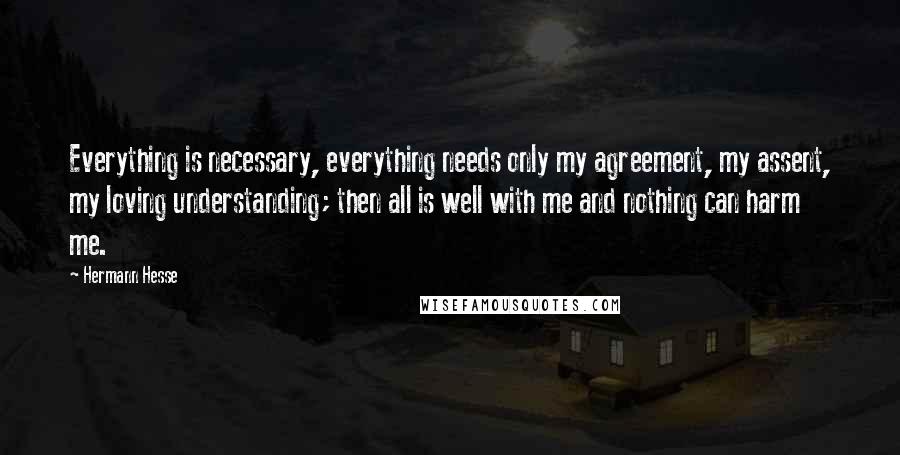 Hermann Hesse Quotes: Everything is necessary, everything needs only my agreement, my assent, my loving understanding; then all is well with me and nothing can harm me.