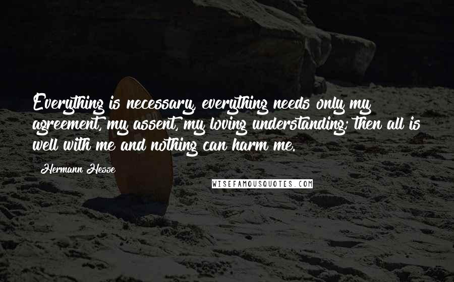 Hermann Hesse Quotes: Everything is necessary, everything needs only my agreement, my assent, my loving understanding; then all is well with me and nothing can harm me.