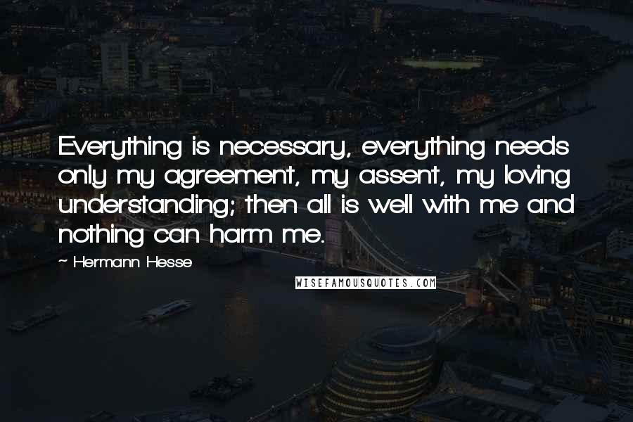 Hermann Hesse Quotes: Everything is necessary, everything needs only my agreement, my assent, my loving understanding; then all is well with me and nothing can harm me.