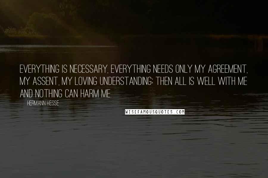 Hermann Hesse Quotes: Everything is necessary, everything needs only my agreement, my assent, my loving understanding; then all is well with me and nothing can harm me.