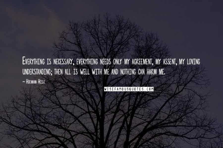 Hermann Hesse Quotes: Everything is necessary, everything needs only my agreement, my assent, my loving understanding; then all is well with me and nothing can harm me.