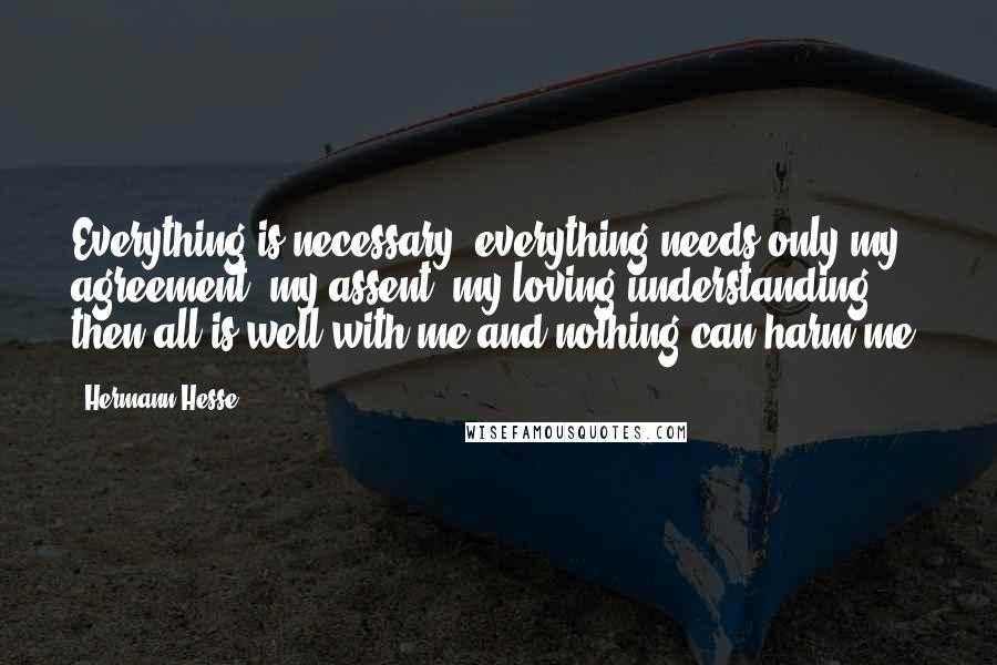 Hermann Hesse Quotes: Everything is necessary, everything needs only my agreement, my assent, my loving understanding; then all is well with me and nothing can harm me.