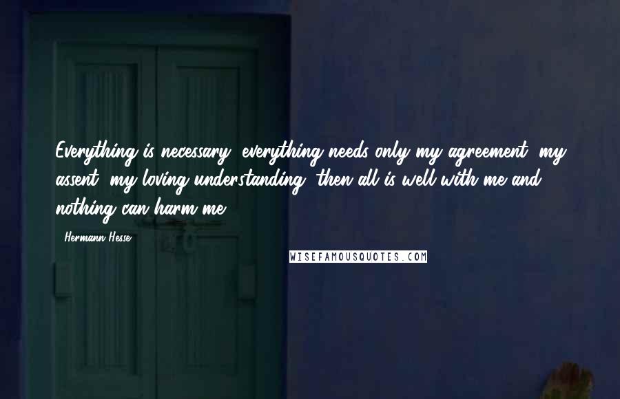 Hermann Hesse Quotes: Everything is necessary, everything needs only my agreement, my assent, my loving understanding; then all is well with me and nothing can harm me.