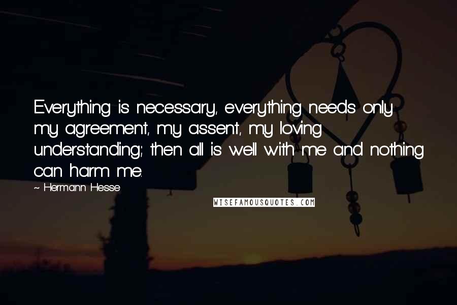 Hermann Hesse Quotes: Everything is necessary, everything needs only my agreement, my assent, my loving understanding; then all is well with me and nothing can harm me.