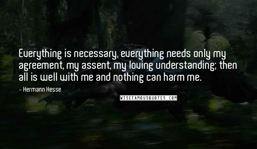 Hermann Hesse Quotes: Everything is necessary, everything needs only my agreement, my assent, my loving understanding; then all is well with me and nothing can harm me.