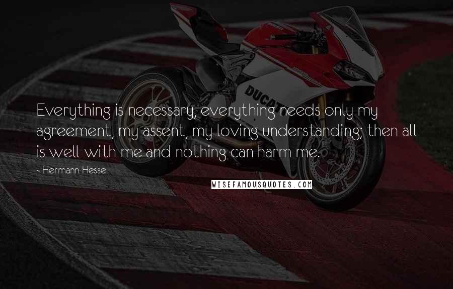 Hermann Hesse Quotes: Everything is necessary, everything needs only my agreement, my assent, my loving understanding; then all is well with me and nothing can harm me.