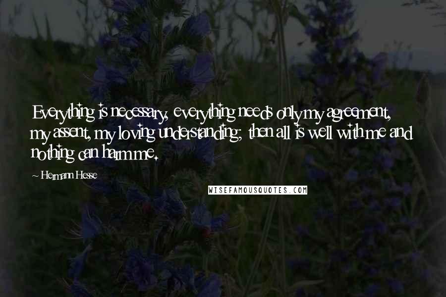 Hermann Hesse Quotes: Everything is necessary, everything needs only my agreement, my assent, my loving understanding; then all is well with me and nothing can harm me.