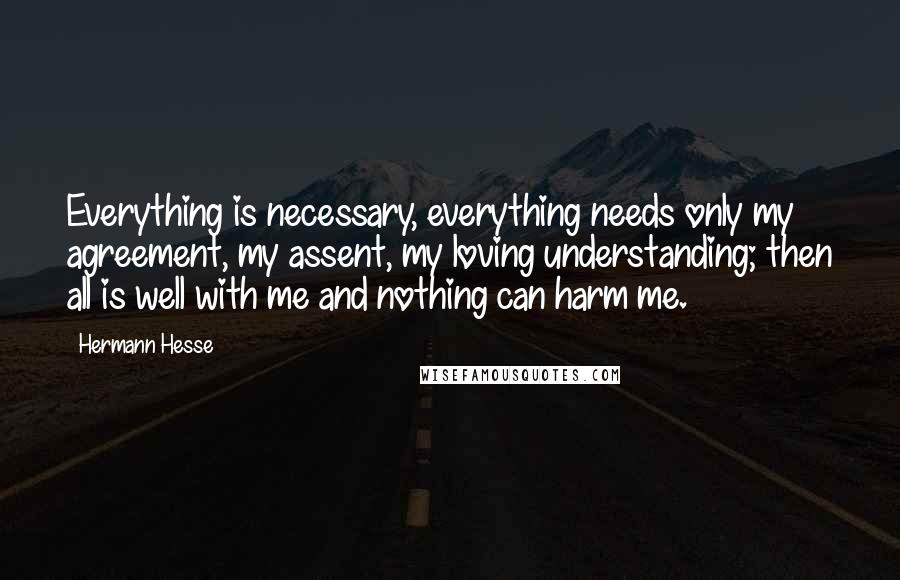 Hermann Hesse Quotes: Everything is necessary, everything needs only my agreement, my assent, my loving understanding; then all is well with me and nothing can harm me.