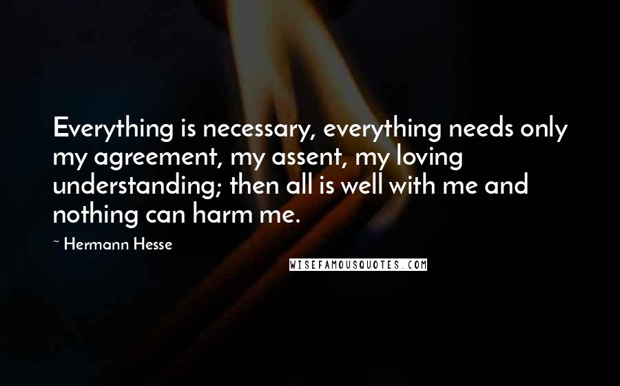 Hermann Hesse Quotes: Everything is necessary, everything needs only my agreement, my assent, my loving understanding; then all is well with me and nothing can harm me.