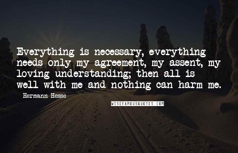 Hermann Hesse Quotes: Everything is necessary, everything needs only my agreement, my assent, my loving understanding; then all is well with me and nothing can harm me.
