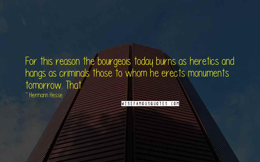 Hermann Hesse Quotes: For this reason the bourgeois today burns as heretics and hangs as criminals those to whom he erects monuments tomorrow. That