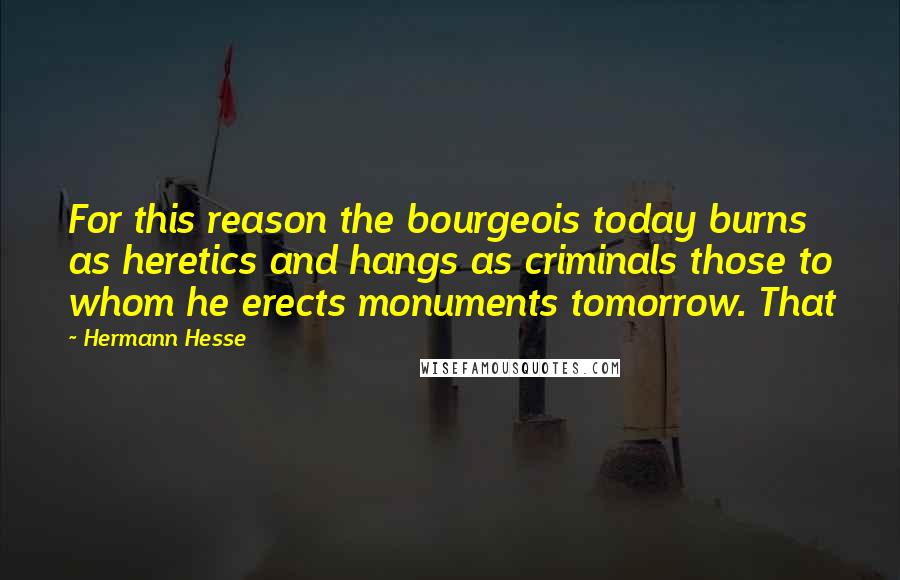 Hermann Hesse Quotes: For this reason the bourgeois today burns as heretics and hangs as criminals those to whom he erects monuments tomorrow. That