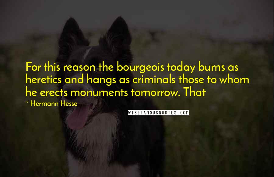 Hermann Hesse Quotes: For this reason the bourgeois today burns as heretics and hangs as criminals those to whom he erects monuments tomorrow. That