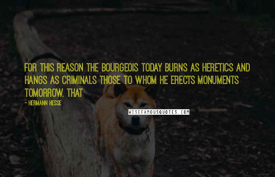 Hermann Hesse Quotes: For this reason the bourgeois today burns as heretics and hangs as criminals those to whom he erects monuments tomorrow. That