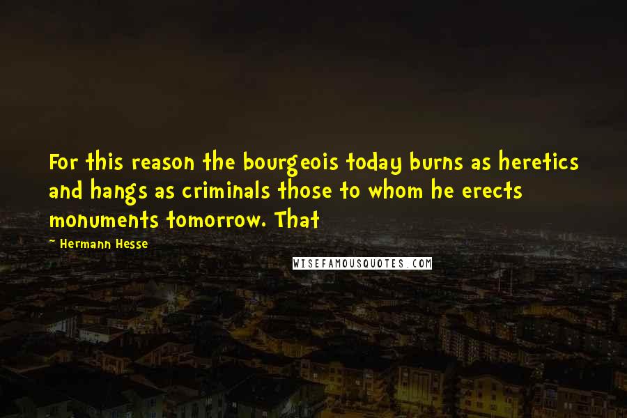 Hermann Hesse Quotes: For this reason the bourgeois today burns as heretics and hangs as criminals those to whom he erects monuments tomorrow. That