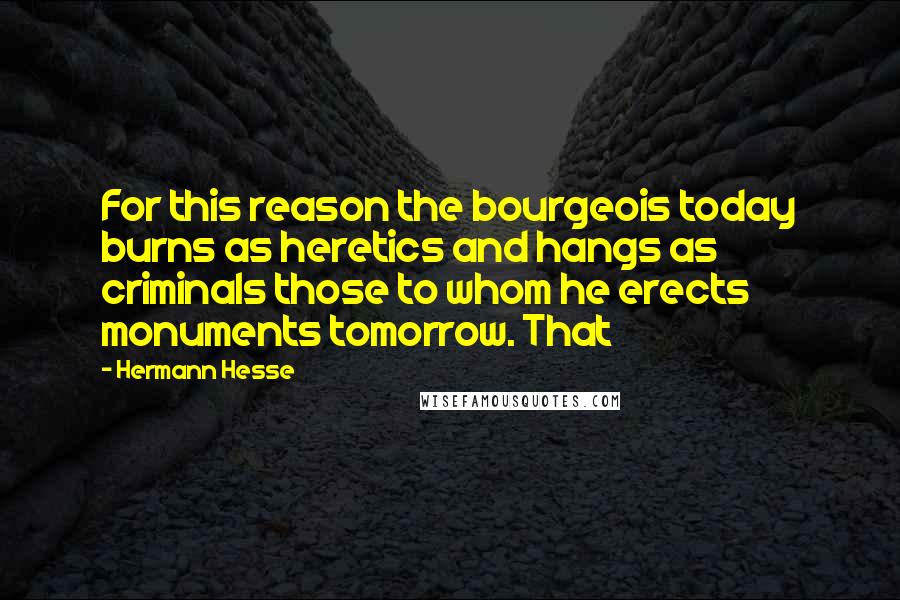 Hermann Hesse Quotes: For this reason the bourgeois today burns as heretics and hangs as criminals those to whom he erects monuments tomorrow. That