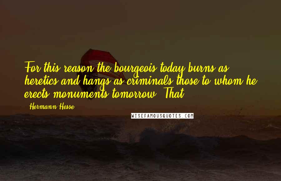 Hermann Hesse Quotes: For this reason the bourgeois today burns as heretics and hangs as criminals those to whom he erects monuments tomorrow. That