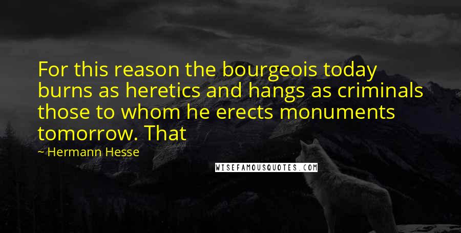 Hermann Hesse Quotes: For this reason the bourgeois today burns as heretics and hangs as criminals those to whom he erects monuments tomorrow. That