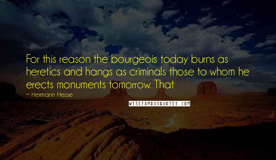 Hermann Hesse Quotes: For this reason the bourgeois today burns as heretics and hangs as criminals those to whom he erects monuments tomorrow. That