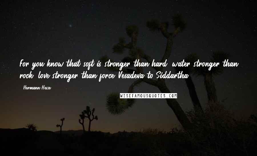 Hermann Hesse Quotes: For you know that soft is stronger than hard, water stronger than rock, love stronger than force. Vesadeva to Siddartha