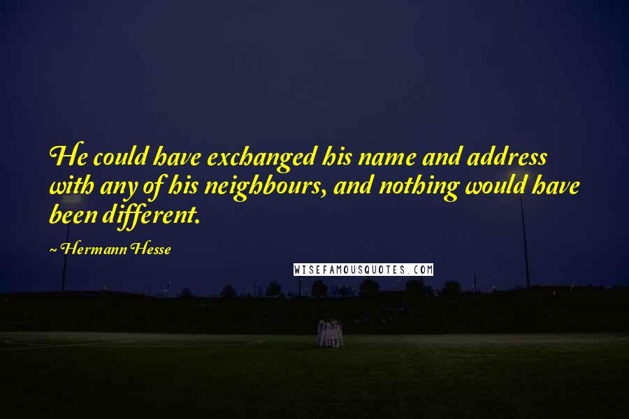 Hermann Hesse Quotes: He could have exchanged his name and address with any of his neighbours, and nothing would have been different.