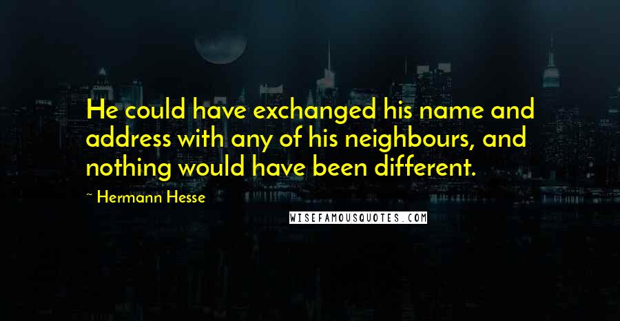 Hermann Hesse Quotes: He could have exchanged his name and address with any of his neighbours, and nothing would have been different.