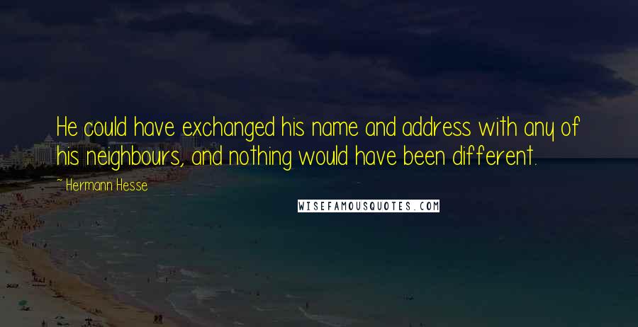 Hermann Hesse Quotes: He could have exchanged his name and address with any of his neighbours, and nothing would have been different.