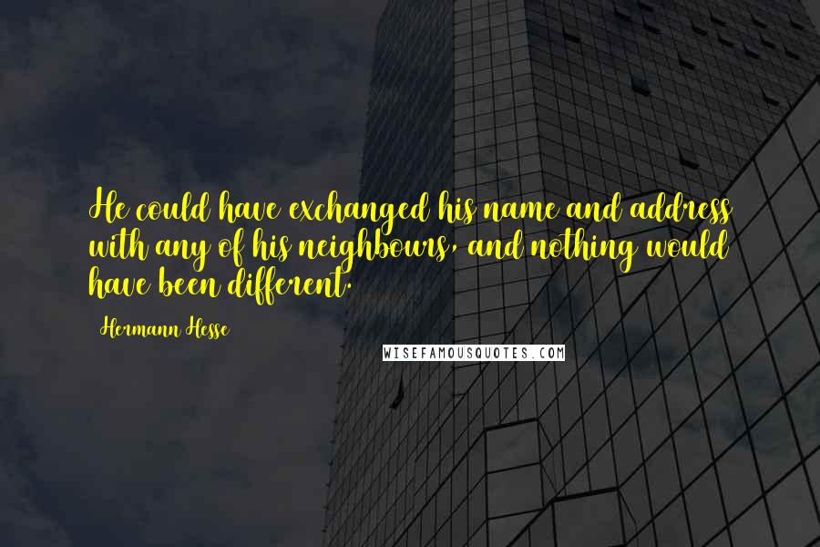 Hermann Hesse Quotes: He could have exchanged his name and address with any of his neighbours, and nothing would have been different.