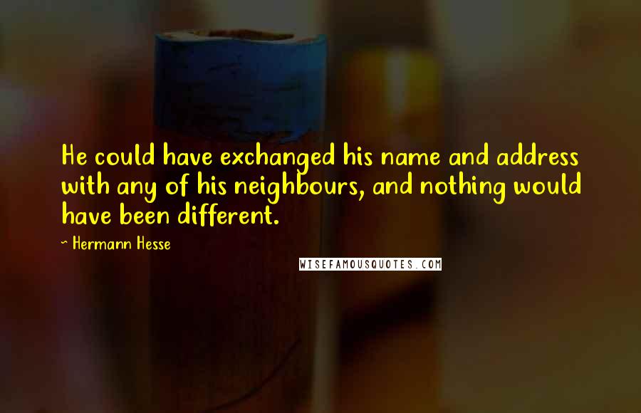 Hermann Hesse Quotes: He could have exchanged his name and address with any of his neighbours, and nothing would have been different.