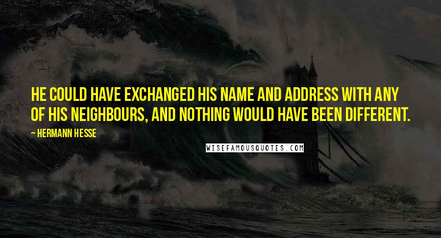 Hermann Hesse Quotes: He could have exchanged his name and address with any of his neighbours, and nothing would have been different.