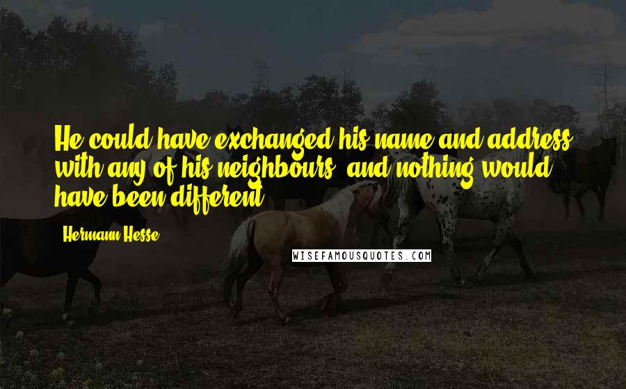 Hermann Hesse Quotes: He could have exchanged his name and address with any of his neighbours, and nothing would have been different.