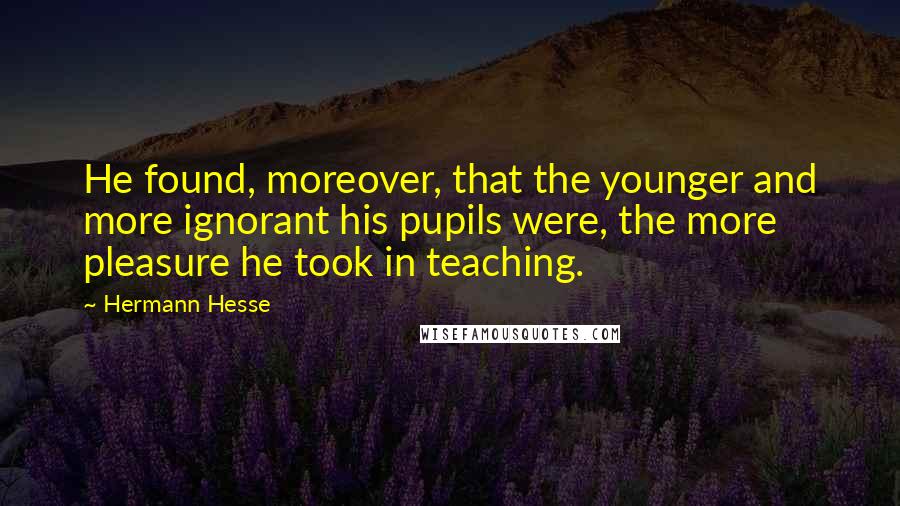 Hermann Hesse Quotes: He found, moreover, that the younger and more ignorant his pupils were, the more pleasure he took in teaching.