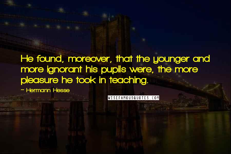 Hermann Hesse Quotes: He found, moreover, that the younger and more ignorant his pupils were, the more pleasure he took in teaching.