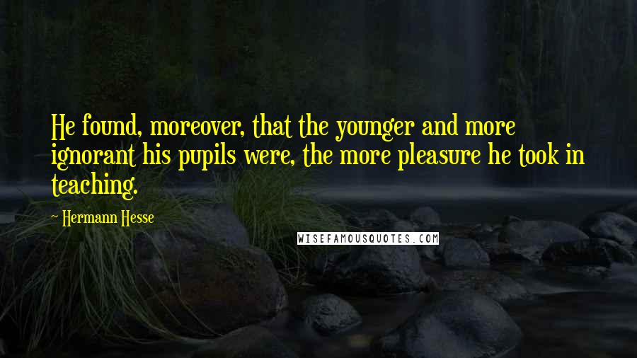 Hermann Hesse Quotes: He found, moreover, that the younger and more ignorant his pupils were, the more pleasure he took in teaching.