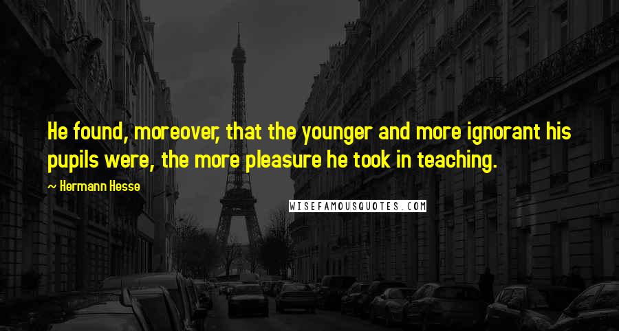 Hermann Hesse Quotes: He found, moreover, that the younger and more ignorant his pupils were, the more pleasure he took in teaching.