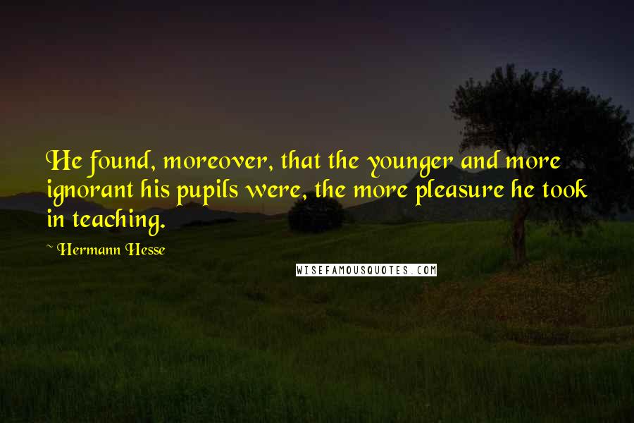 Hermann Hesse Quotes: He found, moreover, that the younger and more ignorant his pupils were, the more pleasure he took in teaching.