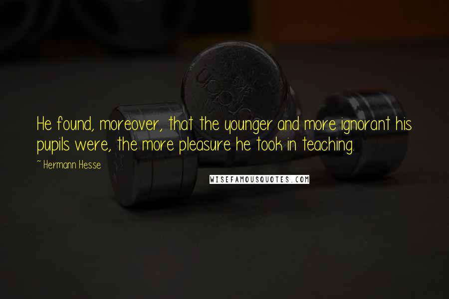 Hermann Hesse Quotes: He found, moreover, that the younger and more ignorant his pupils were, the more pleasure he took in teaching.