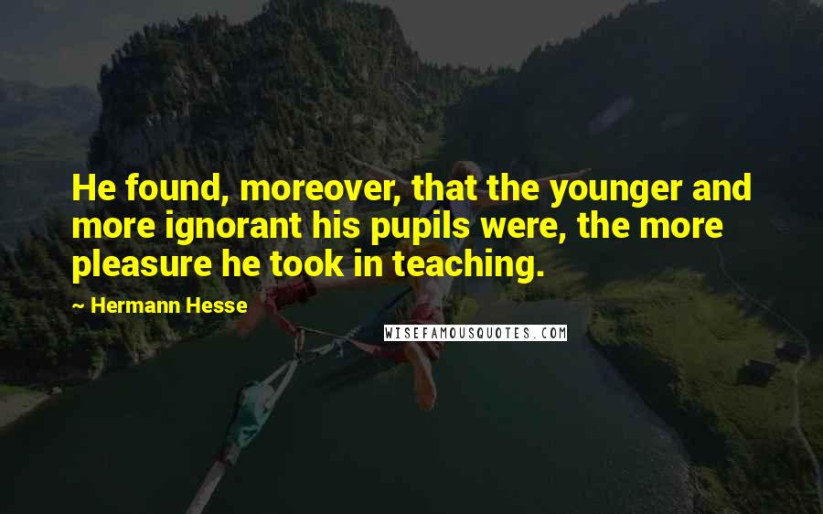 Hermann Hesse Quotes: He found, moreover, that the younger and more ignorant his pupils were, the more pleasure he took in teaching.